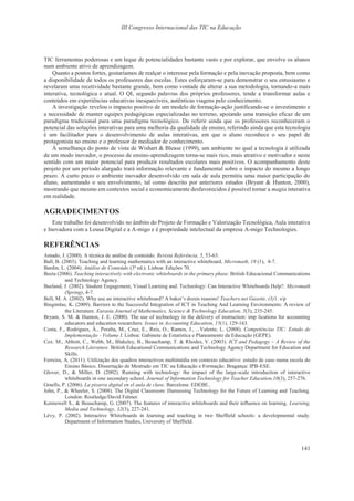 III Congresso Internacional das TIC na Educação
141
TIC ferramentas poderosas e um leque de potencialidades bastante vasto e por explorar, que envolve os alunos
num ambiente ativo de aprendizagem.
Quanto a pontos fortes, gostaríamos de realçar o interesse pela formação e pela inovação proposta, bem como
a disponibilidade de todos os professores das escolas. Estes esforçaram-se para demonstrar o seu entusiasmo e
revelaram uma recetividade bastante grande, bem como vontade de alterar a sua metodologia, tornando-a mais
interativa, tecnológica e atual. O QI, segundo palavras dos próprios professores, tende a transformar aulas e
conteúdos em experiências educativas inesquecíveis, autênticas viagens pelo conhecimento.
A investigação revelou o impacto positivo de um modelo de formação-ação justificando-se o investimento e
a necessidade de manter equipes pedagógicas especializadas no terreno, apoiando uma transição eficaz de um
paradigma tradicional para uma paradigma tecnológico. De referir ainda que os professores reconheceram o
potencial das soluções interativas para uma melhoria da qualidade de ensino, referindo ainda que esta tecnologia
é um facilitador para o desenvolvimento de aulas interativas, em que o aluno reconhece o seu papel de
protagonista no ensino e o professor de mediador de conhecimento.
À semelhança do ponto de vista de Wishart & Blease (1999), um ambiente no qual a tecnologia é utilizada
de um modo inovador, o processo de ensino-aprendizagem torna-se mais rico, mais atrativo e motivador e neste
sentido com um maior potencial para produzir resultados escolares mais positivos. O acompanhamento deste
projeto por um período alargado trará informação relevante e fundamental sobre o impacto do mesmo a longo
prazo. A curto prazo o ambiente inovador desenvolvido em sala de aula permitiu uma maior participação do
aluno, aumentando o seu envolvimento, tal como descrito por anteriores estudos (Bryant & Hunton, 2000),
mostrando que mesmo em contextos social e economicamente desfavorecidos é possível tornar a magia interativa
em realidade.
AGRADECIMENTOS
Este trabalho foi desenvolvido no âmbito do Projeto de Formação e Valorização Tecnológica, Aula interativa
e Inovadora com a Lousa Digital e a A-migo e é propriedade intelectual da empresa A-migo Technologies.
REFERÊNCIAS
Amado, J. (2000). A técnica de análise de conteúdo. Revista Referência, 5, 53-63.
Ball, B. (2003). Teaching and learning mathematics with an interactive whiteboard. Micromath, 19 (1), 4-7.
Bardin, L. (2004). Análise de Conteúdo (3ª ed.). Lisboa: Edições 70.
Becta (2006). Teaching interactively with electronic whiteboards in the primary phase. British Educacional Communications
and Technology Agency.
Beeland, J. (2002). Student Engagement, Visual Learning and. Technology: Can Interactive Whiteboards Help?. Micromath
(Spring), 4-7.
Bell, M. A. (2002). Why use an interactive whiteboard? A baker’s dozen reasons! Teachers.net Gazette, (3)1. s/p
Bingimlas, K. (2009). Barriers to the Successful Integration of ICT in Teaching And Learning Environments: A review of
the Literature. Eurasia Journal of Mathematics, Science & Technology Education, 5(3), 235-245.
Bryant, S. M. & Hunton, J. E. (2000). The use of technology in the delivery of instruction: imp lications for accounting
educators and education researchers. Issues in Accounting Education, 15(1), 129-163.
Costa, F., Rodrigues, Â., Peralta, M., Cruz, E., Reis, O., Ramos, J., ...Valente, L. (2008). Competências TIC: Estudo de
Implementação - Volume I. Lisboa: Gabinete de Estatística e Planeamento da Educação (GEPE).
Cox. M., Abbott, C., Webb, M., Blakeley, B., Beauchamp, T. & Rhodes, V. (2003). ICT and Pedagogy – A Review of the
Research Literature. British Educational Communications and Technology Agency Department for Education and
Skills.
Ferreira, A. (2011). Utilização dos quadros interactivos multimédia em contexto educativo: estudo de caso numa escola do
Ensino Básico. Dissertação de Mestrado em TIC na Educação e Formação. Bragança: IPB-ESE.
Glover, D., & Miller, D. (2002). Running with technology: the impact of the large-scale introduction of interactive
whiteboards in one secondary school. Journal of Information Technology for Teacher Education,10(3), 257-276.
Graells, P. (2006). La pizarra digital en el aula de clase. Barcelona: EDEBE..
John, P., & Wheeler, S. (2008). The Digital Classroom: Harnessing Technology for the Future of Learning and Teaching.
London: Routledge/David Falmer.
Kennewell S., & Beauchamp, G. (2007). The features of interactive whiteboards and their influence on learning. Learning,
Media and Technology, 32(3), 227-241.
Lévy, P. (2002). Interactive Whiteboards in learning and teaching in two Sheffield schools: a developmental study.
Department of Information Studies, University of Sheffield.
 