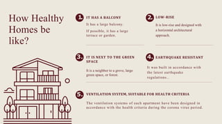 How Healthy
Homes be
like?
IT HAS A BALCONY
It has a large balcony.
If possible, it has a large
terrace or garden.
LOW-RISE
It is low-rise and designed with
a horizontal architectural
approach.
2.
1.
IT IS NEXT TO THE GREEN
SPACE
It is a neighbor to a grove, large
green space, or forest.
4. EARTHQUAKE RESISTANT
It was built in accordance with
the latest earthquake
regulations..
3.
VENTILATION SYSTEM, SUITABLE FOR HEALTH CRITERIA
The ventilation systems of each apartment have been designed in
accordance with the health criteria during the corona virus period.
5.
 