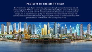 PROJECTS IN THE RIGHT FIELD
DAP redefines the city’s skyline with lasting impressions through structures that embrace life and
art.In every project, DAP aims to create spaces that will be inherited by the future, with the elegance
of a true work of art. It stands out with meticulous attention to detail, mastery in materials, refined
designs, and its signature touch of quality.The structures it builds are not merely buildings, but
aesthetic experiences that touch human life. By pushing the boundaries of modern architecture, DAP
presents timeless works that add value to every aspect of life
 