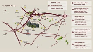 Metropol Mall •5 Min
Bulvar 216 Mall •5 Min
Palladium Mall •7 Min
Watergarden Mall •8 Min
City’s İstanbul Mall •9 Min
Emaar Square Mall •9 Min
İstanbul Financial Center•7 Min
Ülker Sports Complex •7 Min
Radisson Blu Hotel •3 Min
Turkish Golf Federation •6 Min
Sabiha Gökçen Airport •25 Min
FIRSTBRIDGE •12Min
SECOND BRIDGE•14 Min
AVRASYA TUNNEL •12Min
Acıbadem Ataşehir Hospital •6 Min
Florence Nightingale Ataşehir •3 Min
Medicana Ataşehir •3 Min
Memorial Ataşehir •3 Min
MedicalPark Ataşehir •6 Min
Metro İstasyonu •4 Min
Bilfen Schoolsı •7Min
Doğa College •6 Min
Eyüboğlu College •7 Min
Bahçeşehir College •6 Min
H
 