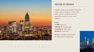 CENTER OF FINANCE
F İ N A N S M E R K E Z İ
Ataşehir; home to the Istanbul Financial
Center and a prestigious center where
banks, global companies and new
generation business towers come
together.
DAILY
75.000 employees,
100.000 m2 shopping mall,
1..3 million m2 office space,
30.000 m2 5 star hotel
and more, it has great value not only
for Turkey also for internationally.
 