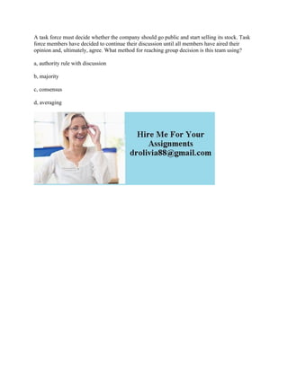 A task force must decide whether the company should go public and start selling its stock. Task
force members have decided to continue their discussion until all members have aired their
opinion and, ultimately, agree. What method for reaching group decision is this team using?
a, authority rule with discussion
b, majority
c, consensus
d, averaging
 