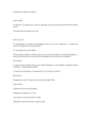 Prioridade de melhoria nos bairros




Jardim Marilia

1° Reforma e ocupação para o bem da população do predio da Escola CEFAM Macario Ribeiro
Macari

2°recapiamento do asfalto da rua Ipe




Bairro São José

1° Recuperação da avenida Keiji Akutagawa entre as ruas N.S. Aparecida e a rotatória de
acesso ao viaduto da rua Carlos Coimbra

2° recuperação da Rua das Dálias

3°Fazer passeio Publico (e colocar gurde reio na ao lado da rodovia ) av.R:Keiji Akutagawa , o
mesmo esta trazendo risco de acidente por atropelamento de veiculos aos moradores

Vila Coimbra

1° colocar Sinaleiro (farol) entre as ruas Honório Machado e a Av.Ermelinda L Machado Casarini
e tambem a recuperação do Asfalto

2° Melhoria das lombadas e recapeamento da rua Prudente de Morais

Bairro Polon

Recapeamento da Av. Duque de caxias e Aveinada Dão Pedro

Jardim Marilia

recapeamento da Avenida Saudade

Instalação de academia ao ar livre

criar centro de convivencia para 3° idade

realização da semana da faxina a cada 3 meses
 