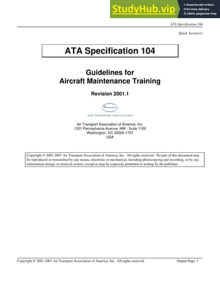 ATA Specification 104
Copyright © 2001-2007 Air Transport Association of America, Inc. All rights reserved. Output Page: 1
Spec 104 Information
Quick Access(1)
ATA Specification 104
Guidelines for
Aircraft Maintenance Training
Revision 2001.1
Air Transport Association of America, Inc.
1301 Pennsylvania Avenue, NW - Suite 1100
Washington, DC 20004-1707
USA
Copyright © 2001-2007 Air Transport Association of America, Inc. All rights reserved. No part of this document may
be reproduced or transmitted by any means, electronic or mechanical, including photocopying and recording, or by any
information storage or retrieval system, except as may be expressly permitted in writing by the publisher.
 
