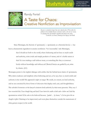 ASSAY: A JOURNAL OF NONFICTION STUDIES
1.2
Randy Fertel
A Taste for Chaos:
Creative Nonfiction as Improvisation
Reason is a faculty far larger than mere objective force. When either the
political or the scientific discourse announces itself as the voice of reason,
it is playing God, and should be spanked and stood in the corner.
Ursula K. Le Guin, Dancing at the Edge of the World
Since Montaigne, the rhetoric of spontaneity — spontaneity as a rhetorical device — has
been a characteristic ingredient in creative nonfiction. “Is it reasonable,” asks Montaigne,
that I should set forth to the world, where fashioning and art have so much credit
and authority, some crude and simple products of nature, and of a feeble nature at
that? Is it not making a wall without stone, or something like that, to construct
books without knowledge and without art? Musical fancies are guided by art, mine
by chance. (611)
Montaigne points to the implicit dialogue with artifice that lies behind most claims of spontaneity.
Why claim crudeness and simplicity when fashioning and art, as he says, have so much credit and
authority in the world? His appraisal is right on target. We credit, we esteem, we lend authority,
and we are convinced by those forms of discourse that display craft, care, and thoughtfulness.
The scholar’s footnotes or the lawyer’s citations lend authority by their mere presence. They say: I
have researched this; I have thought long and hard; I have burnt the candle at both ends—believe me! And the
spontaneous writer? S/he asks to be believed because, “guided … by chance,” s/he has given this no
thought or effort. Claiming to be improvised, such texts place themselves outside the mainstream of
what garners respect in the world.
 