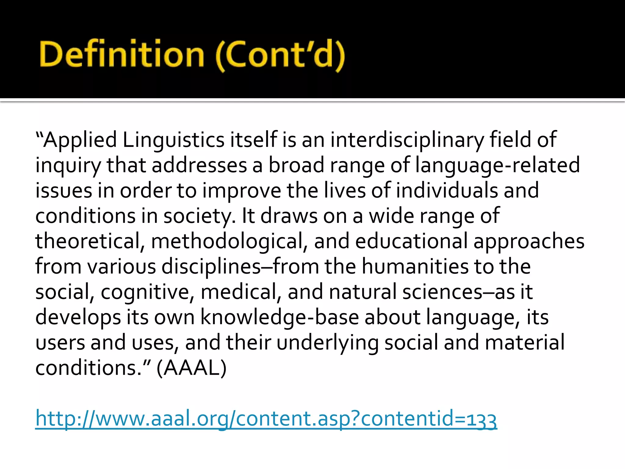 “Applied Linguistics itself is an interdisciplinary field of 
inquiry that addresses a broad range of language-related 
issues in order to improve the lives of individuals and 
conditions in society. It draws on a wide range of 
theoretical, methodological, and educational approaches 
from various disciplines–from the humanities to the 
social, cognitive, medical, and natural sciences–as it 
develops its own knowledge-base about language, its 
users and uses, and their underlying social and material 
conditions.” (AAAL) 
http://www.aaal.org/content.asp?contentid=133 
 