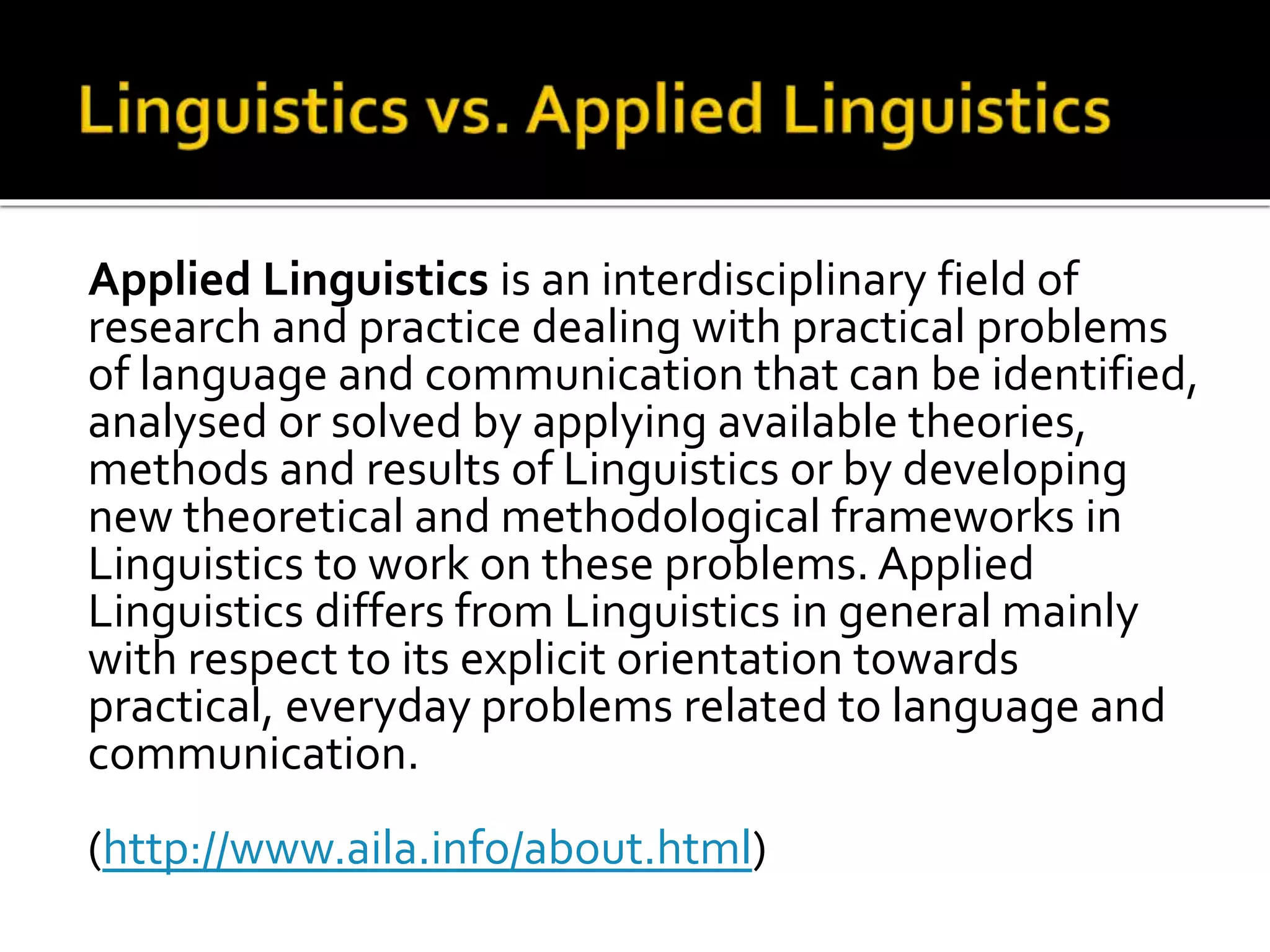 Applied Linguistics is an interdisciplinary field of 
research and practice dealing with practical problems 
of language and communication that can be identified, 
analysed or solved by applying available theories, 
methods and results of Linguistics or by developing 
new theoretical and methodological frameworks in 
Linguistics to work on these problems. Applied 
Linguistics differs from Linguistics in general mainly 
with respect to its explicit orientation towards 
practical, everyday problems related to language and 
communication. 
(http://www.aila.info/about.html) 
 