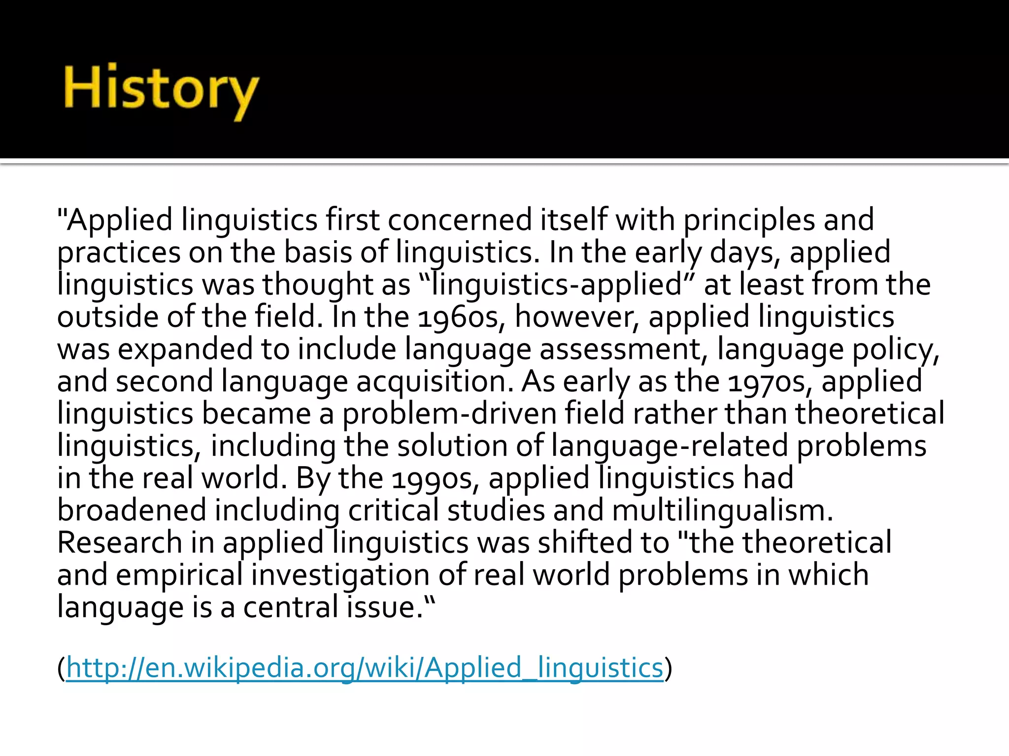 "Applied linguistics first concerned itself with principles and 
practices on the basis of linguistics. In the early days, applied 
linguistics was thought as “linguistics-applied” at least from the 
outside of the field. In the 1960s, however, applied linguistics 
was expanded to include language assessment, language policy, 
and second language acquisition. As early as the 1970s, applied 
linguistics became a problem-driven field rather than theoretical 
linguistics, including the solution of language-related problems 
in the real world. By the 1990s, applied linguistics had 
broadened including critical studies and multilingualism. 
Research in applied linguistics was shifted to "the theoretical 
and empirical investigation of real world problems in which 
language is a central issue.“ 
(http://en.wikipedia.org/wiki/Applied_linguistics) 
 