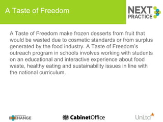 A Taste of Freedom A Taste of Freedom make frozen desserts from fruit that would be wasted due to cosmetic standards or from surplus generated by the food industry. A Taste of Freedom’s outreach program in schools involves working with students on an educational and interactive experience about food waste, healthy eating and sustainability issues in line with the national curriculum.  
