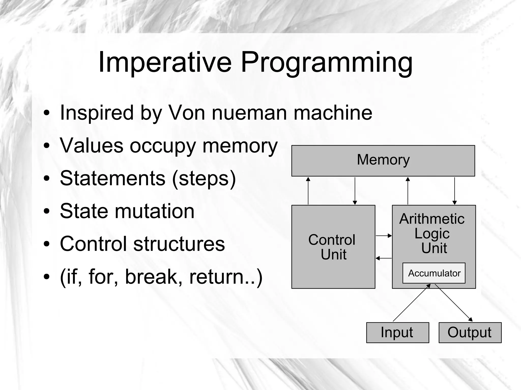 Imperative Programming
● Inspired by Von nueman machine
● Values occupy memory
● Statements (steps)
● State mutation
● Control structures
● (if, for, break, return..)
Arithmetic
Logic
Unit
Control
Unit
Memory
Input Output
Accumulator
 