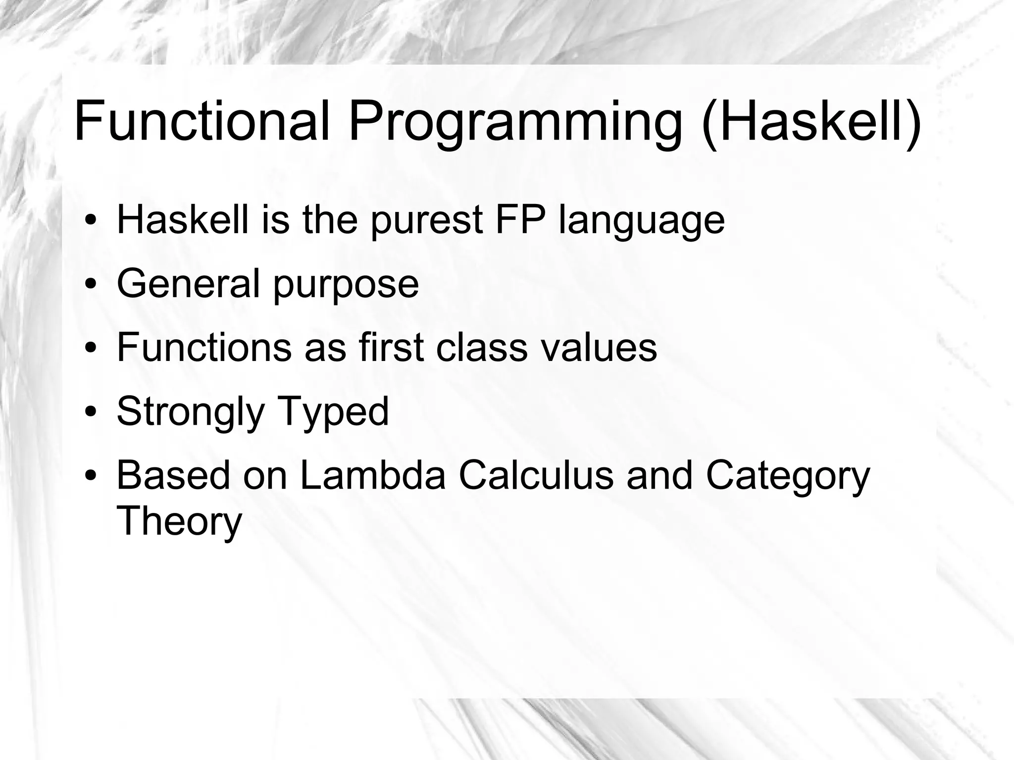 Functional Programming (Haskell)
● Haskell is the purest FP language
● General purpose
● Functions as first class values
● Strongly Typed
● Based on Lambda Calculus and Category
Theory
 