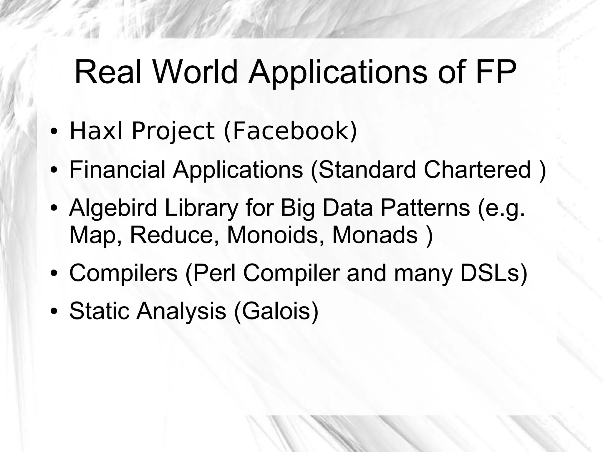 Real World Applications of FP
● Haxl Project (Facebook)
● Financial Applications (Standard Chartered )
● Algebird Library for Big Data Patterns (e.g.
Map, Reduce, Monoids, Monads )
● Compilers (Perl Compiler and many DSLs)
● Static Analysis (Galois)
 