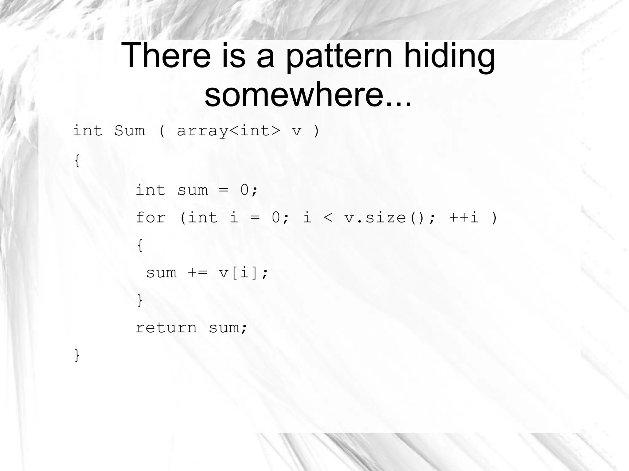 There is a pattern hiding
somewhere...
int Sum ( array<int> v )
{
int sum = 0;
for (int i = 0; i < v.size(); ++i )
{
sum += v[i];
}
return sum;
}
 