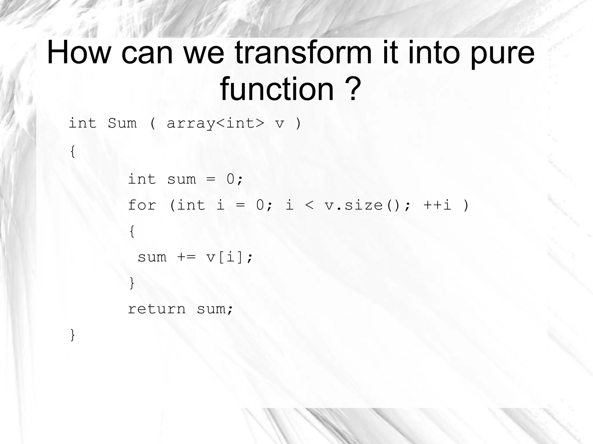 How can we transform it into pure
function ?
int Sum ( array<int> v )
{
int sum = 0;
for (int i = 0; i < v.size(); ++i )
{
sum += v[i];
}
return sum;
}
 