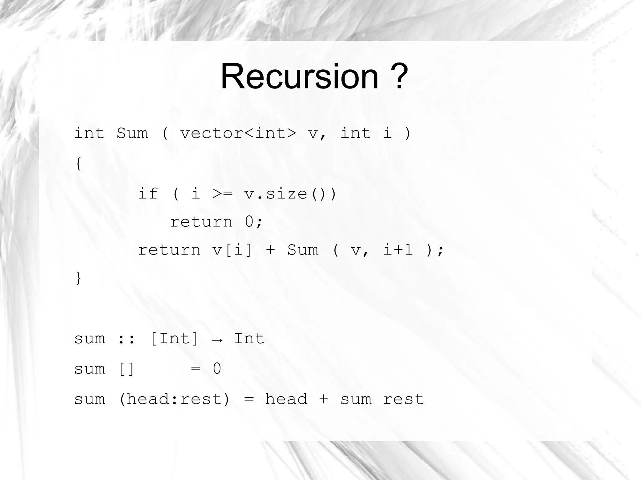 Recursion ?
int Sum ( vector<int> v, int i )
{
if ( i >= v.size())
return 0;
return v[i] + Sum ( v, i+1 );
}
sum :: [Int] → Int
sum [] = 0
sum (head:rest) = head + sum rest
 