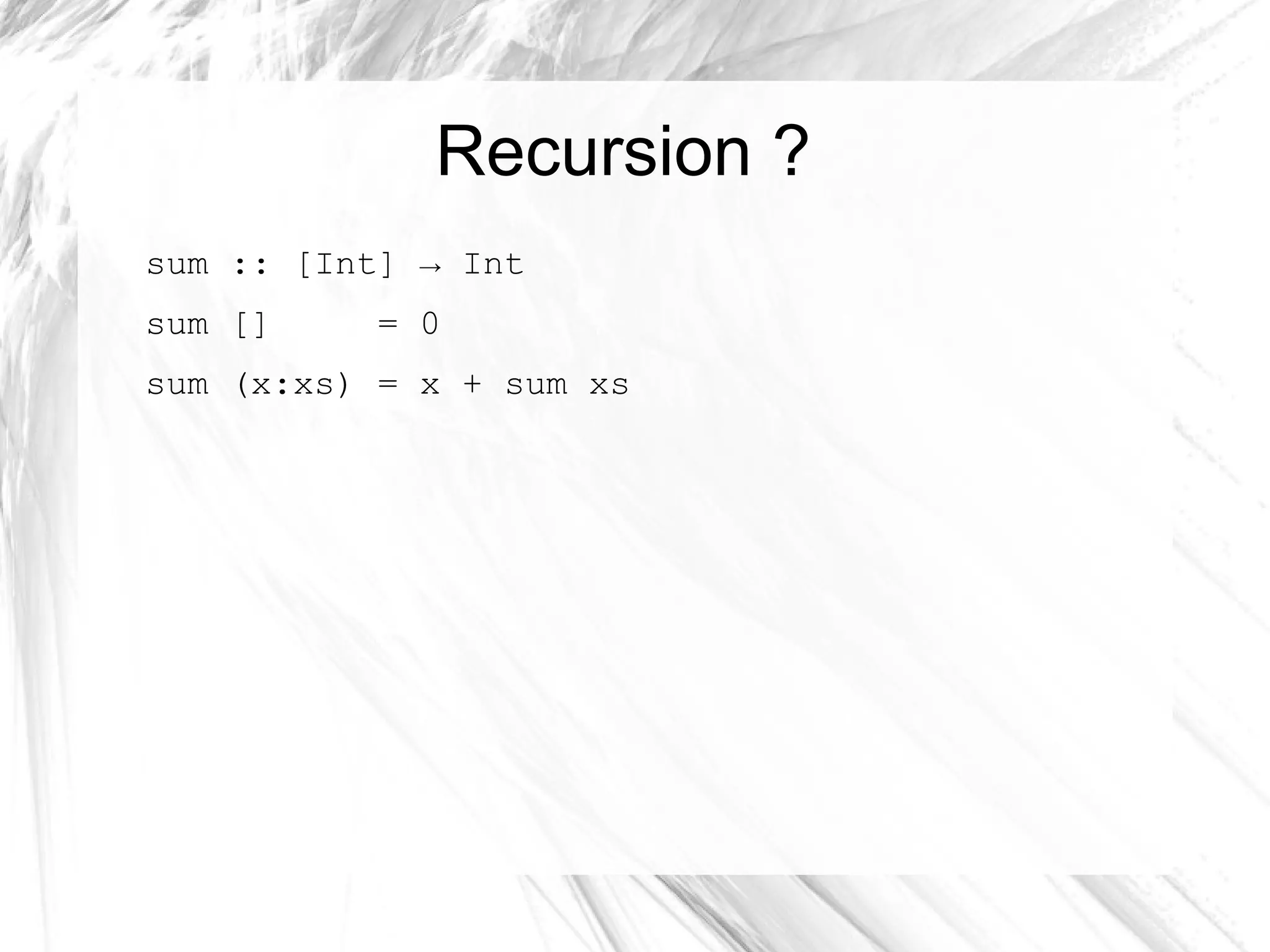 Recursion ?
sum :: [Int] → Int
sum [] = 0
sum (x:xs) = x + sum xs
 
