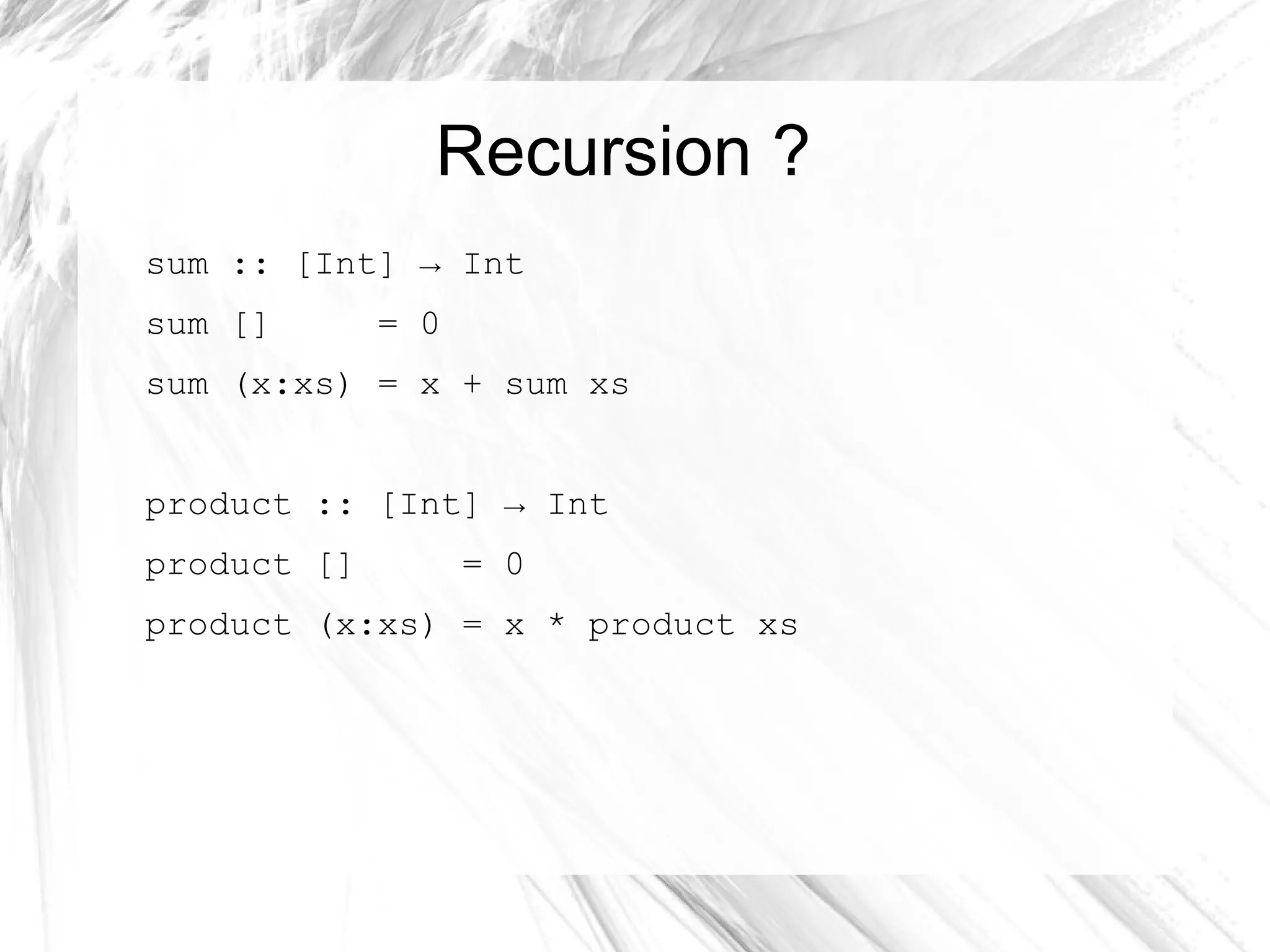 Recursion ?
sum :: [Int] → Int
sum [] = 0
sum (x:xs) = x + sum xs
product :: [Int] → Int
product [] = 0
product (x:xs) = x * product xs
 