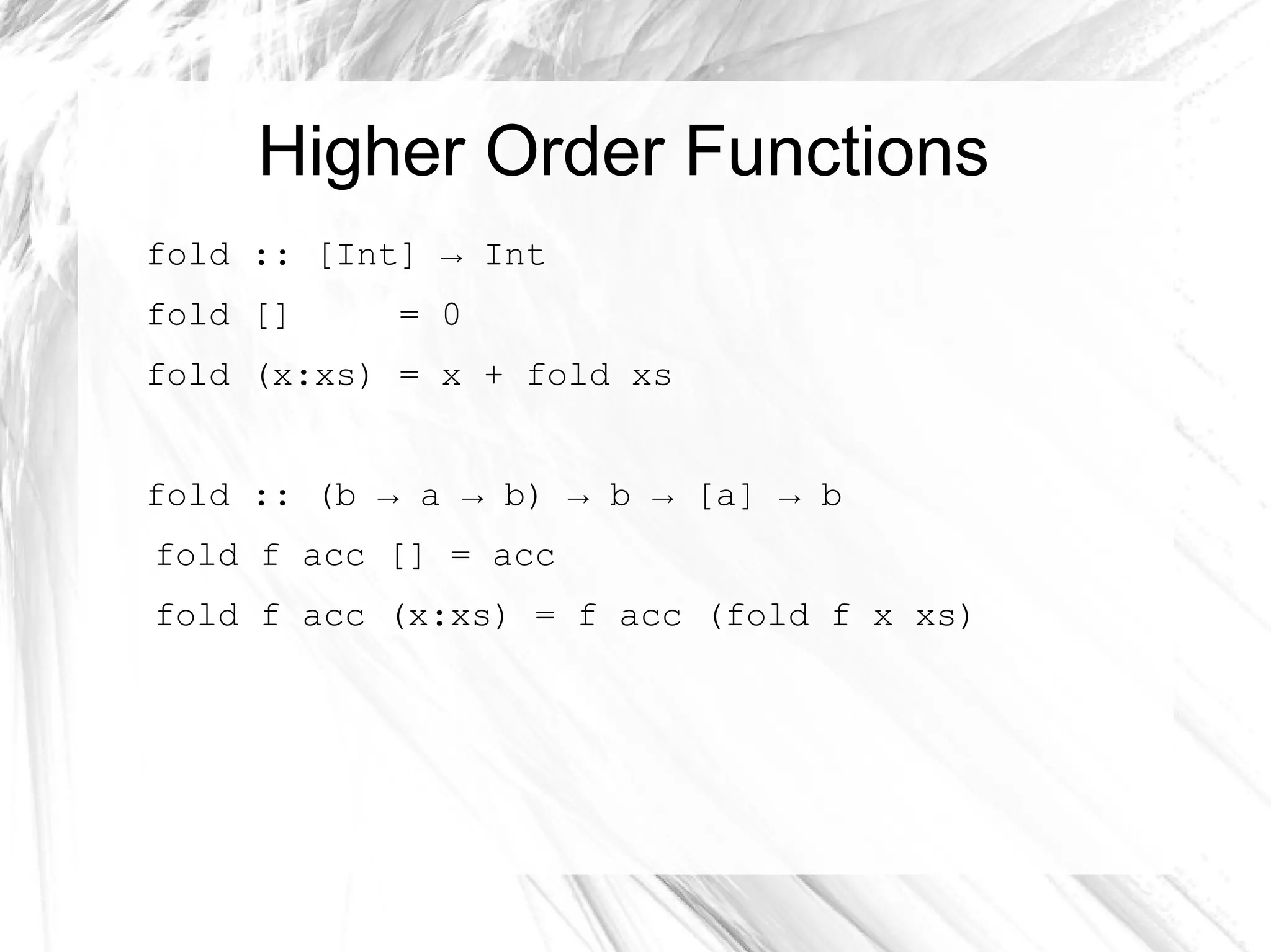 Higher Order Functions
fold :: [Int] → Int
fold [] = 0
fold (x:xs) = x + fold xs
fold :: (b → a → b) → b → [a] → b
fold f acc [] = acc
fold f acc (x:xs) = f acc (fold f x xs)
 