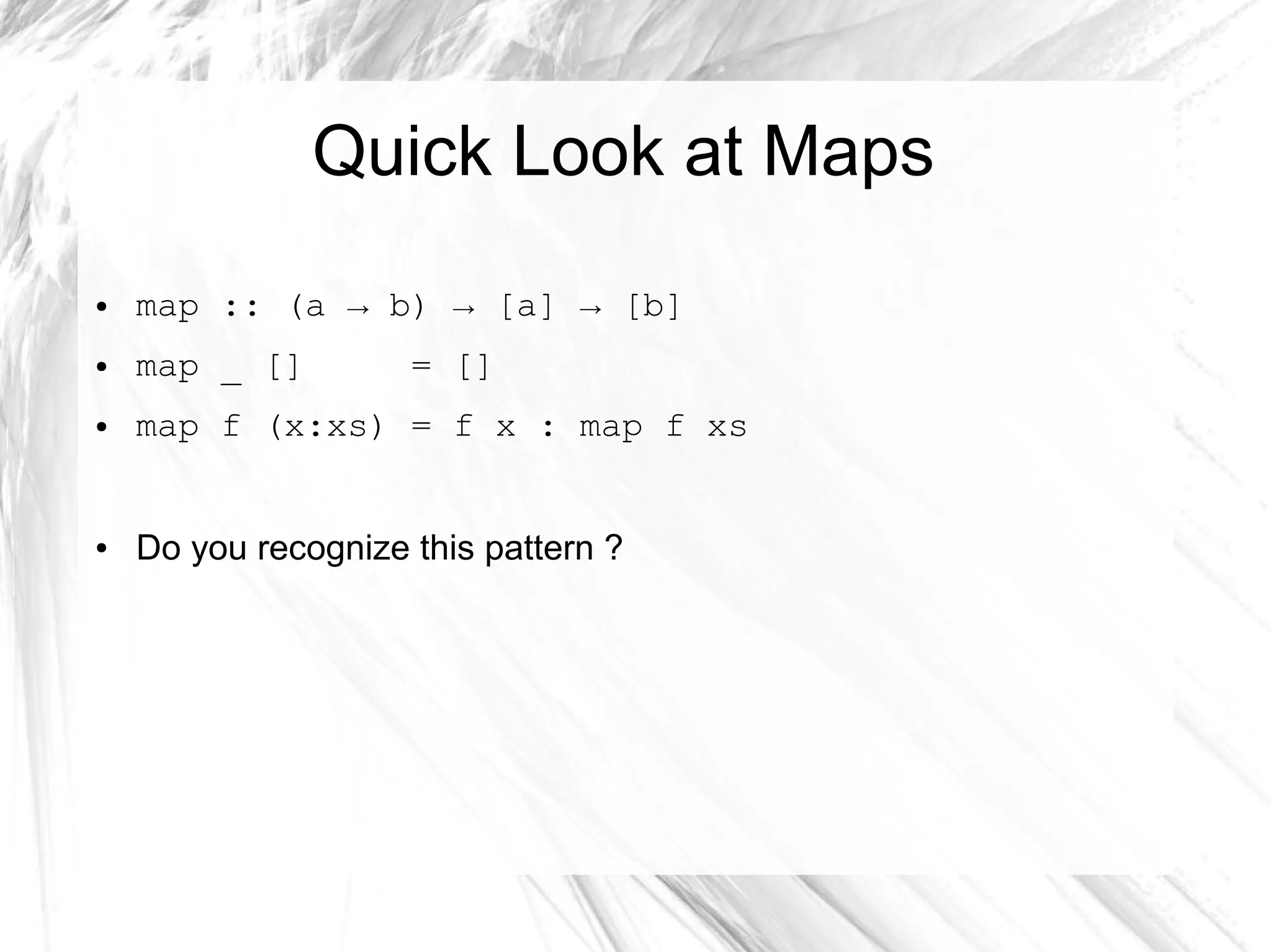 Quick Look at Maps
● map :: (a → b) → [a] → [b]
● map _ [] = []
● map f (x:xs) = f x : map f xs
● Do you recognize this pattern ?
 