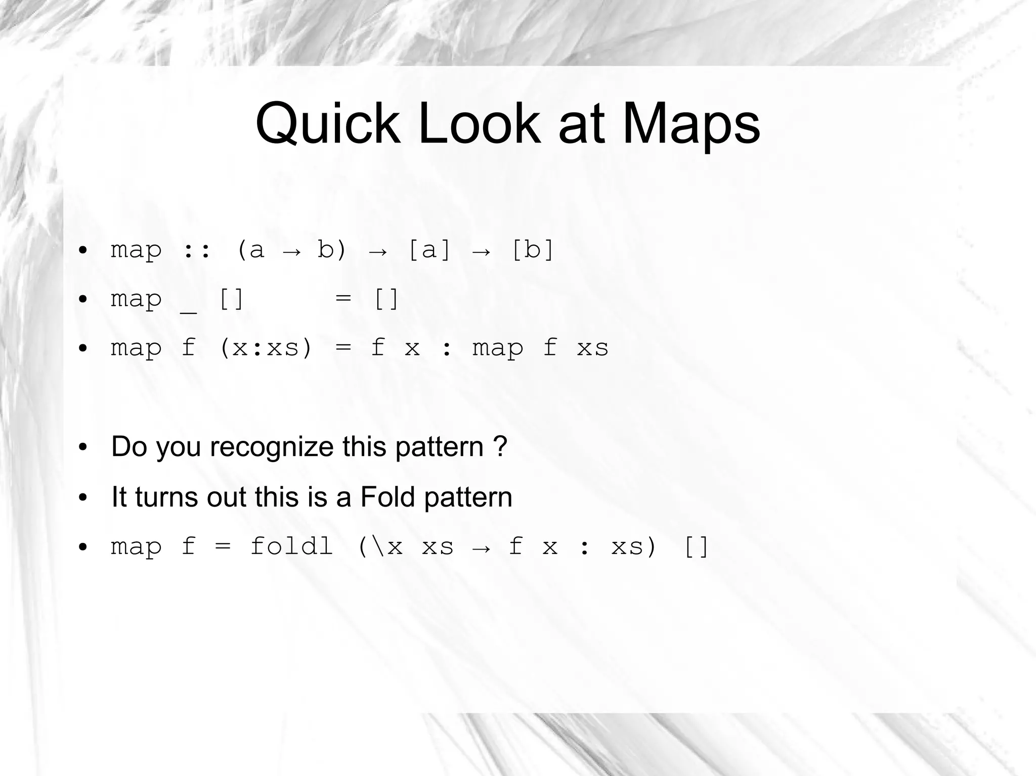 Quick Look at Maps
● map :: (a → b) → [a] → [b]
● map _ [] = []
● map f (x:xs) = f x : map f xs
● Do you recognize this pattern ?
● It turns out this is a Fold pattern
● map f = foldl (x xs → f x : xs) []
 