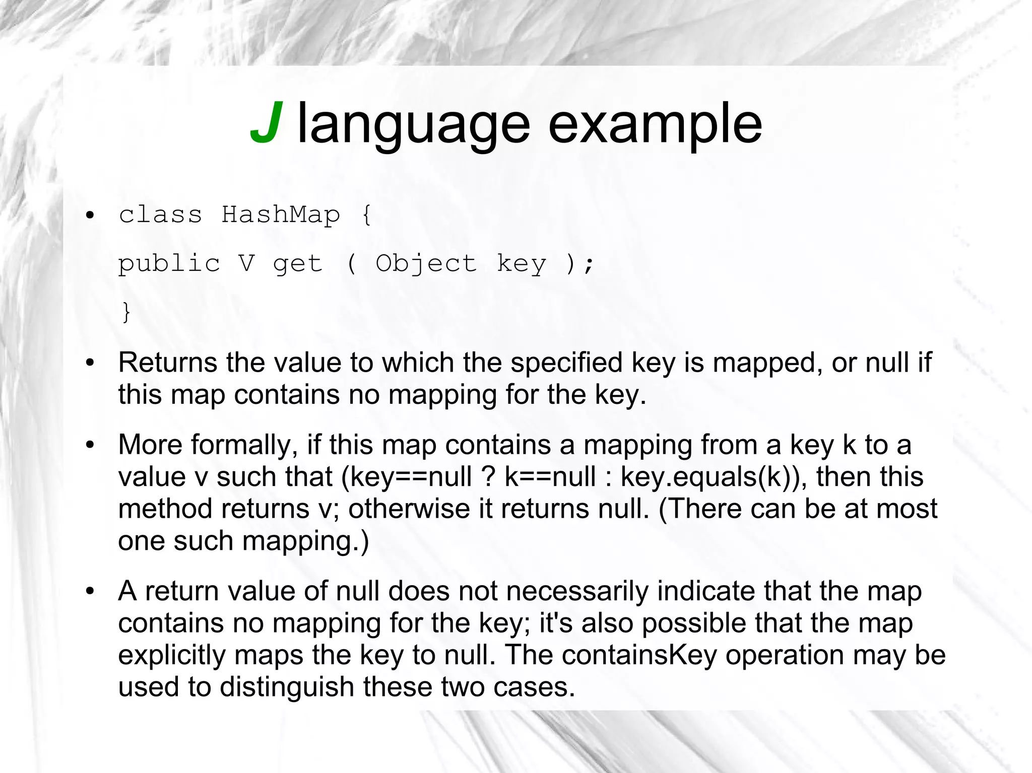 J language example
● class HashMap {
public V get ( Object key );
}
● Returns the value to which the specified key is mapped, or null if
this map contains no mapping for the key.
● More formally, if this map contains a mapping from a key k to a
value v such that (key==null ? k==null : key.equals(k)), then this
method returns v; otherwise it returns null. (There can be at most
one such mapping.)
● A return value of null does not necessarily indicate that the map
contains no mapping for the key; it's also possible that the map
explicitly maps the key to null. The containsKey operation may be
used to distinguish these two cases.
 
