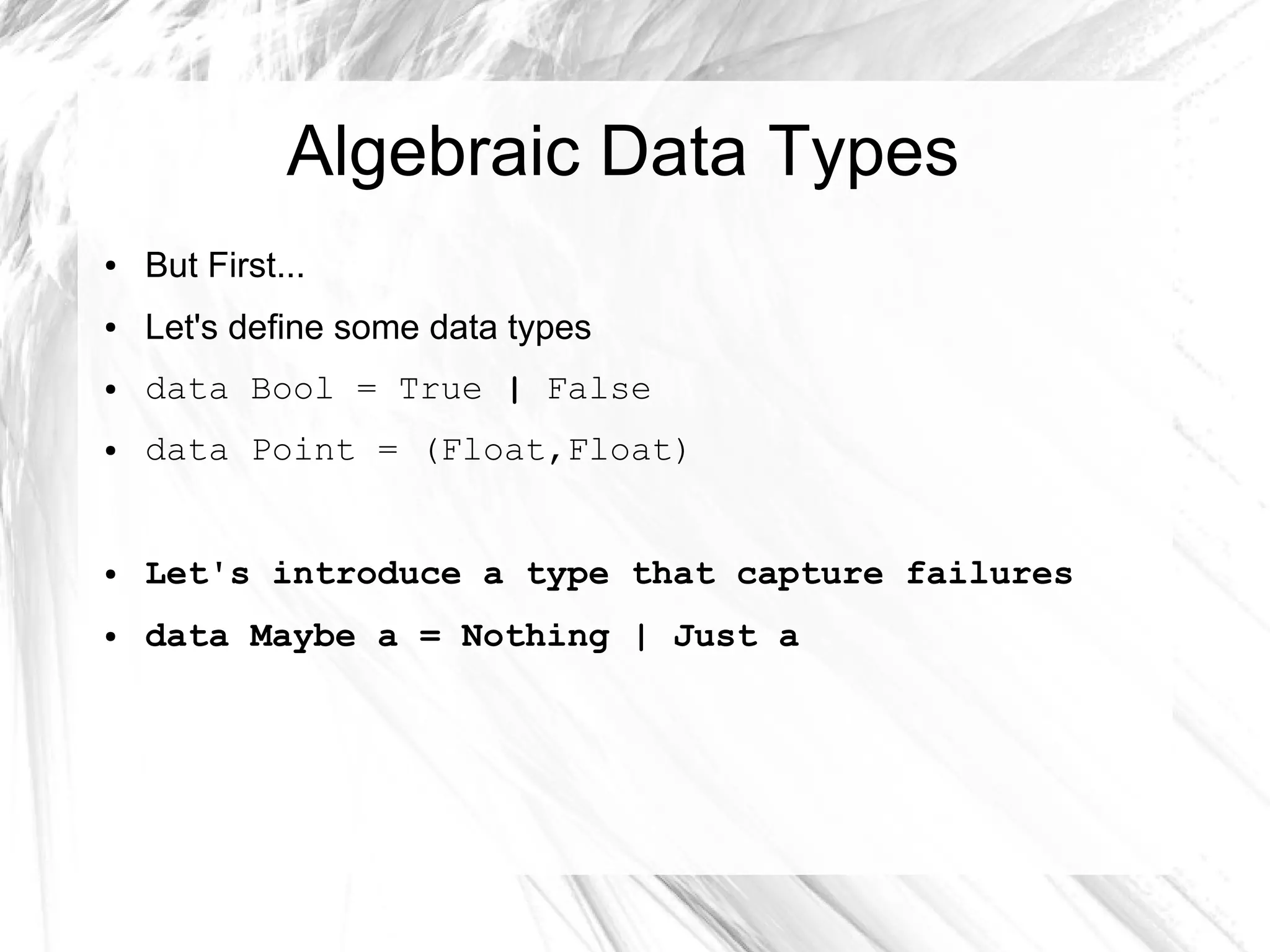 Algebraic Data Types
● But First...
● Let's define some data types
● data Bool = True | False
● data Point = (Float,Float)
● Let's introduce a type that capture failures
● data Maybe a = Nothing | Just a
 