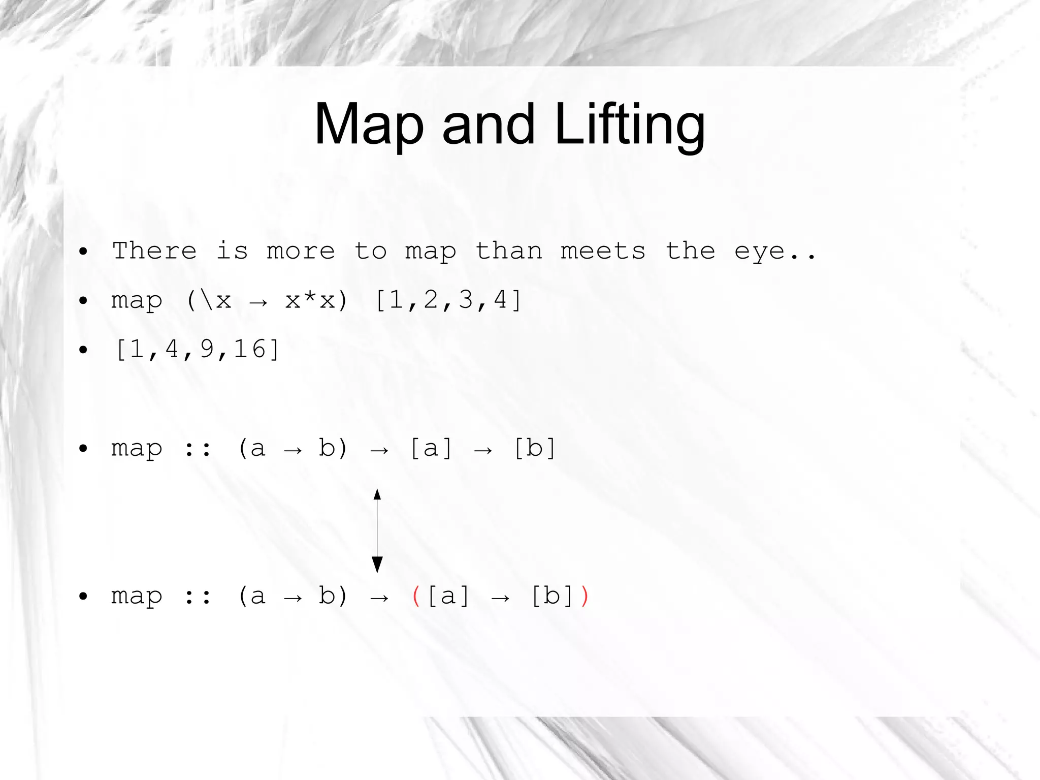 Map and Lifting
● There is more to map than meets the eye..
● map (x → x*x) [1,2,3,4]
● [1,4,9,16]
● map :: (a → b) → [a] → [b]
● map :: (a → b) → ([a] → [b])
 