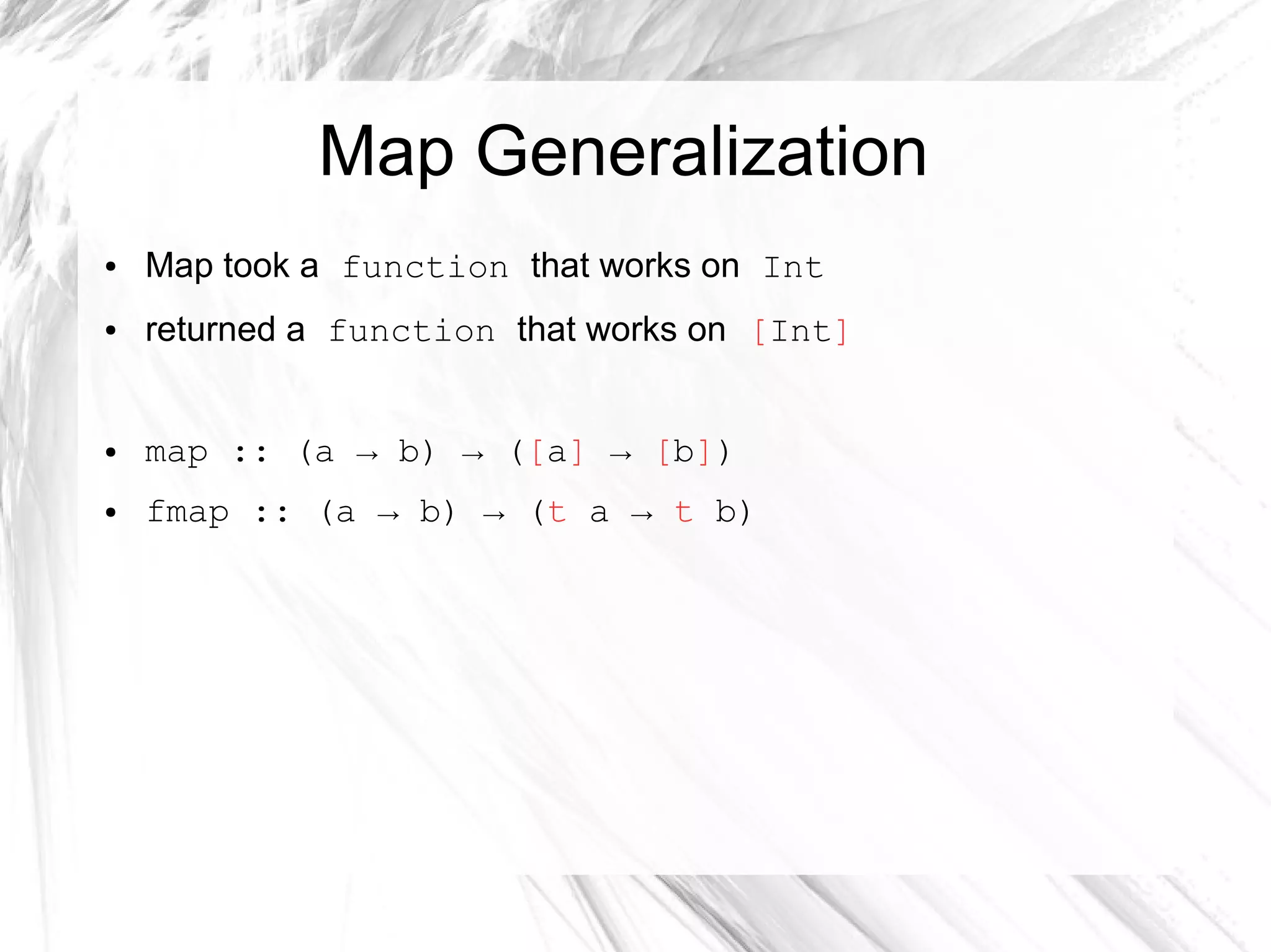 Map Generalization
● Map took a function that works on Int
● returned a function that works on [Int]
● map :: (a → b) → ([a] → [b])
● fmap :: (a → b) → (t a → t b)
 
