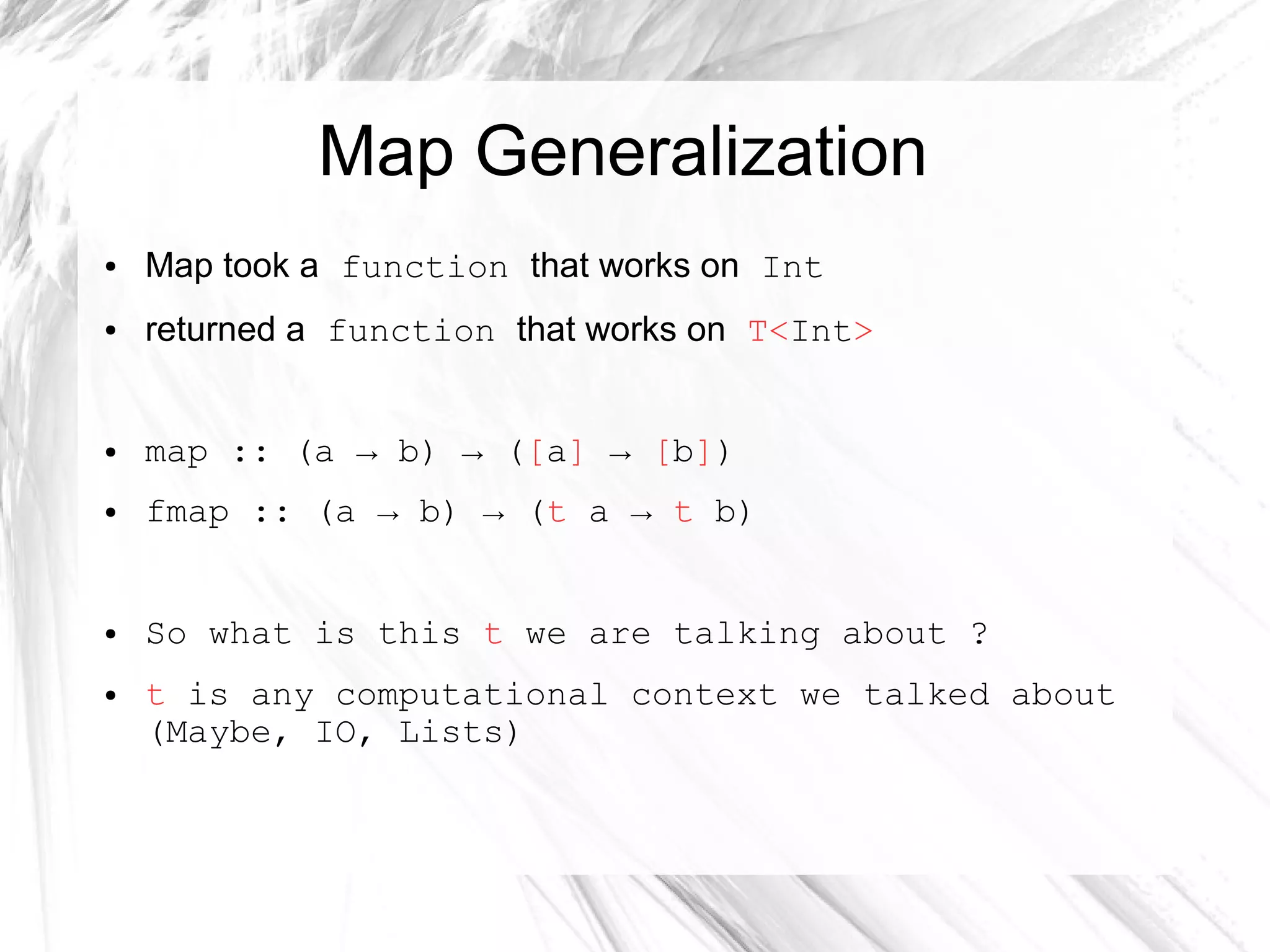 Map Generalization
● Map took a function that works on Int
● returned a function that works on T<Int>
● map :: (a → b) → ([a] → [b])
● fmap :: (a → b) → (t a → t b)
● So what is this t we are talking about ?
● t is any computational context we talked about
(Maybe, IO, Lists)
 