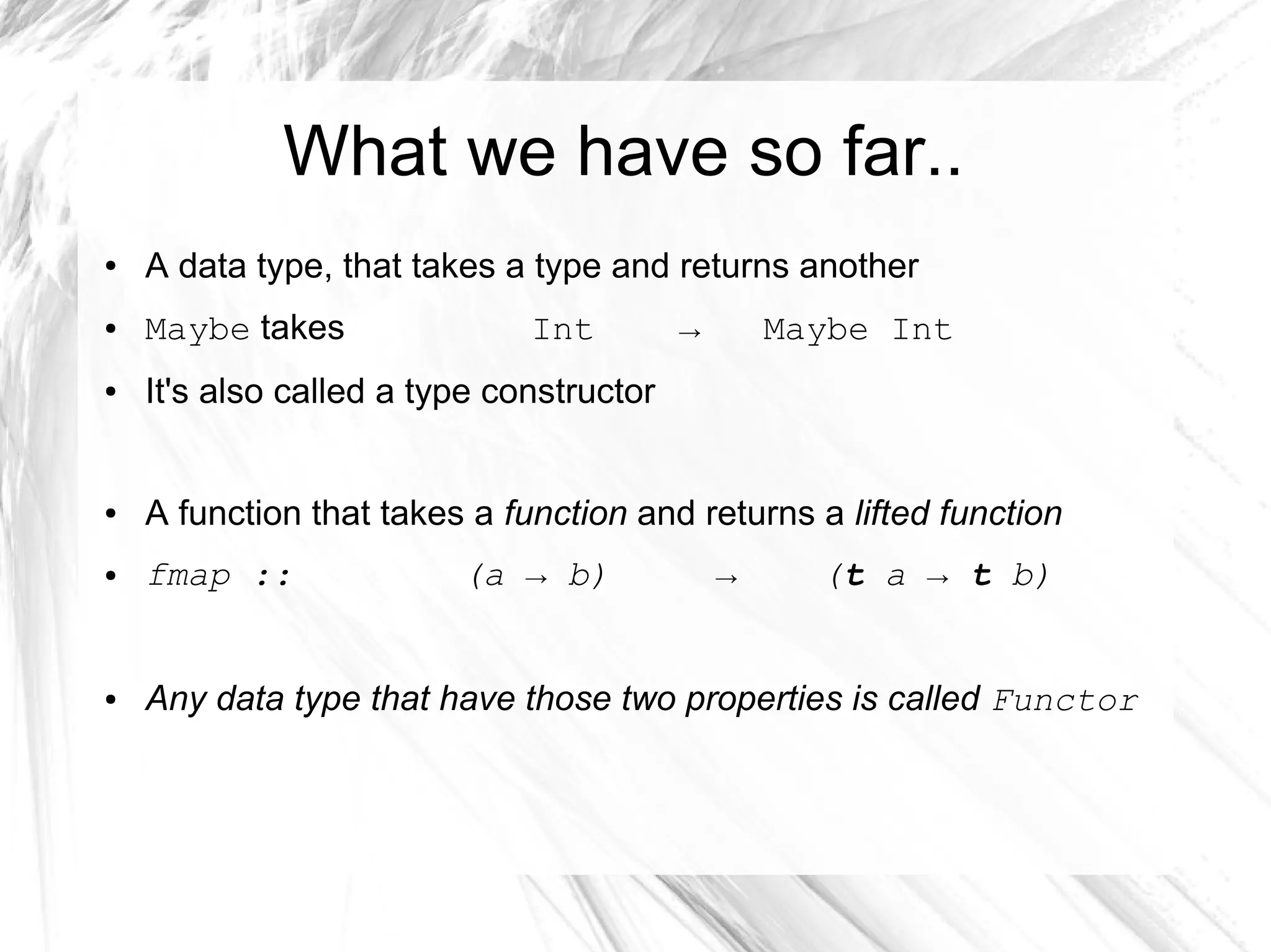 What we have so far..
● A data type, that takes a type and returns another
● Maybe takes Int → Maybe Int
● It's also called a type constructor
● A function that takes a function and returns a lifted function
● fmap :: (a → b) → (t a → t b)
● Any data type that have those two properties is called Functor
 