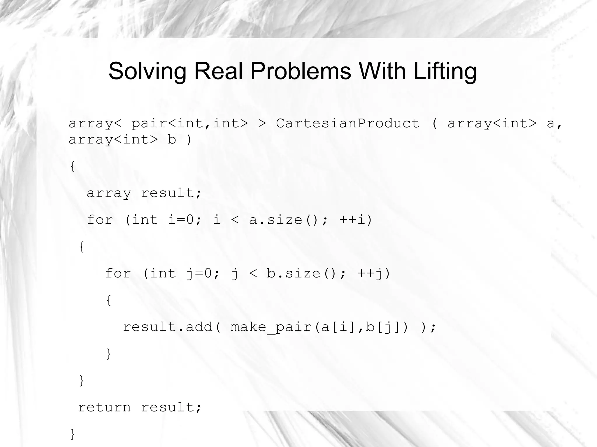 Solving Real Problems With Lifting
array< pair<int,int> > CartesianProduct ( array<int> a,
array<int> b )
{
array result;
for (int i=0; i < a.size(); ++i)
{
for (int j=0; j < b.size(); ++j)
{
result.add( make_pair(a[i],b[j]) );
}
}
return result;
}
 
