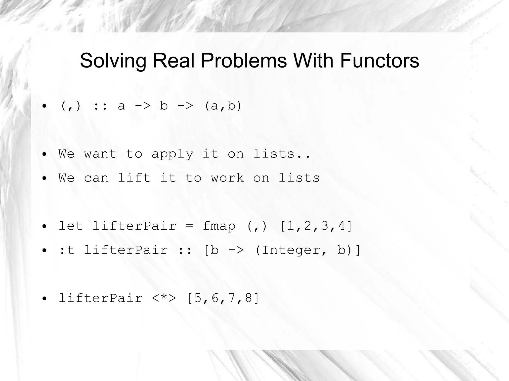 Solving Real Problems With Functors
● (,) :: a -> b -> (a,b)
● We want to apply it on lists..
● We can lift it to work on lists
● let lifterPair = fmap (,) [1,2,3,4]
● :t lifterPair :: [b -> (Integer, b)]
● lifterPair <*> [5,6,7,8]
 