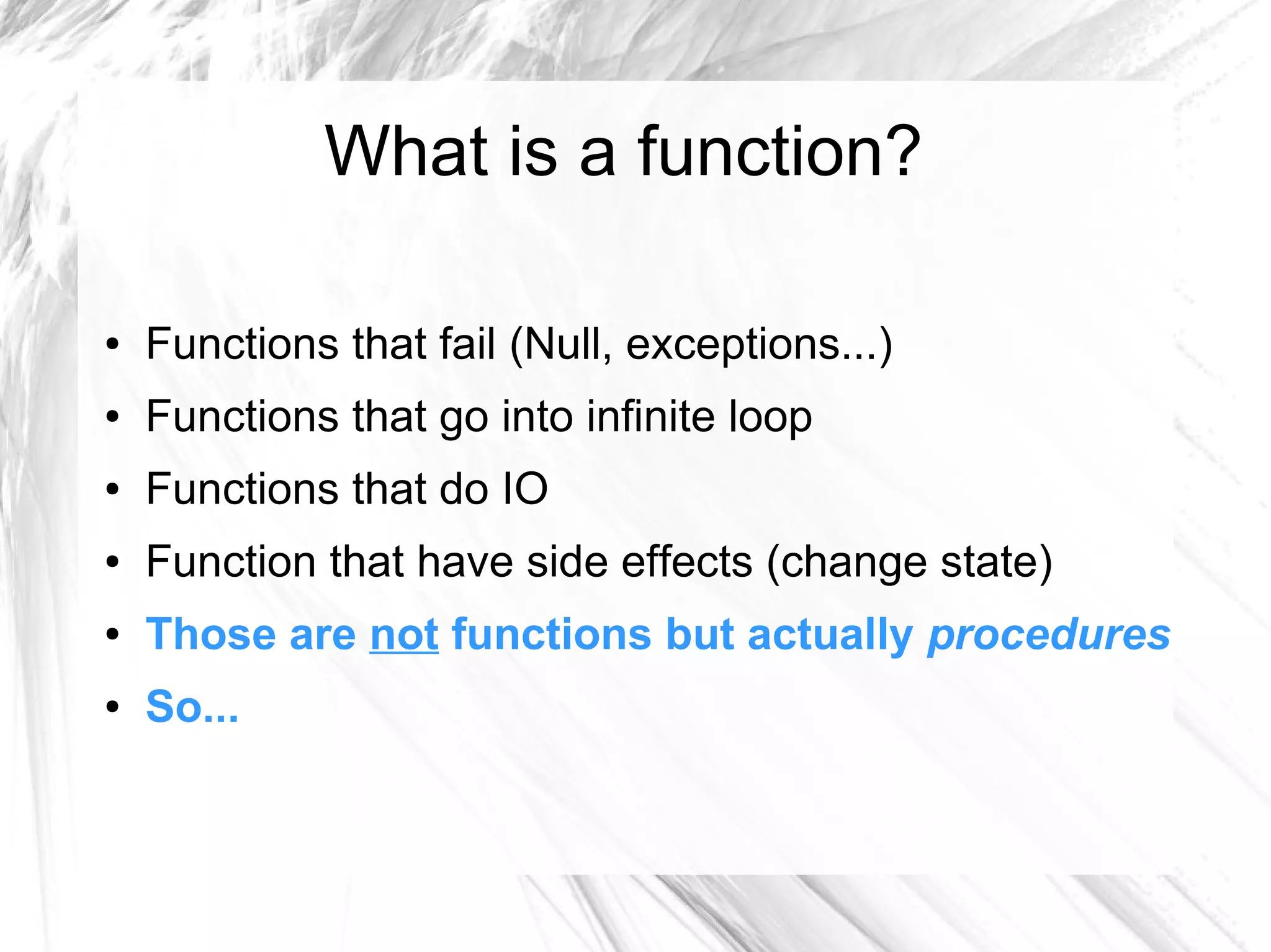 What is a function?
● Functions that fail (Null, exceptions...)
● Functions that go into infinite loop
● Functions that do IO
● Function that have side effects (change state)
● Those are not functions but actually procedures
● So...
 