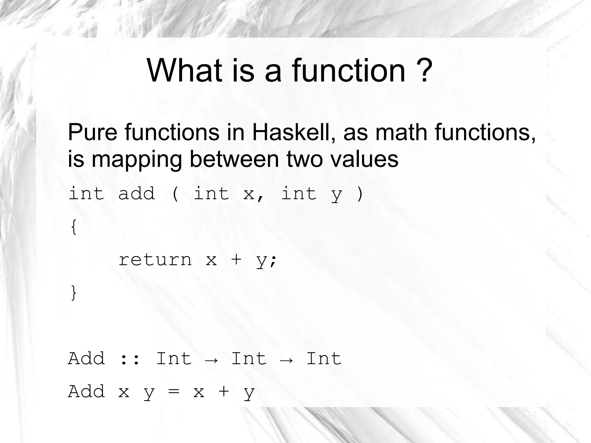 What is a function ?
Pure functions in Haskell, as math functions,
is mapping between two values
int add ( int x, int y )
{
return x + y;
}
Add :: Int → Int → Int
Add x y = x + y
 