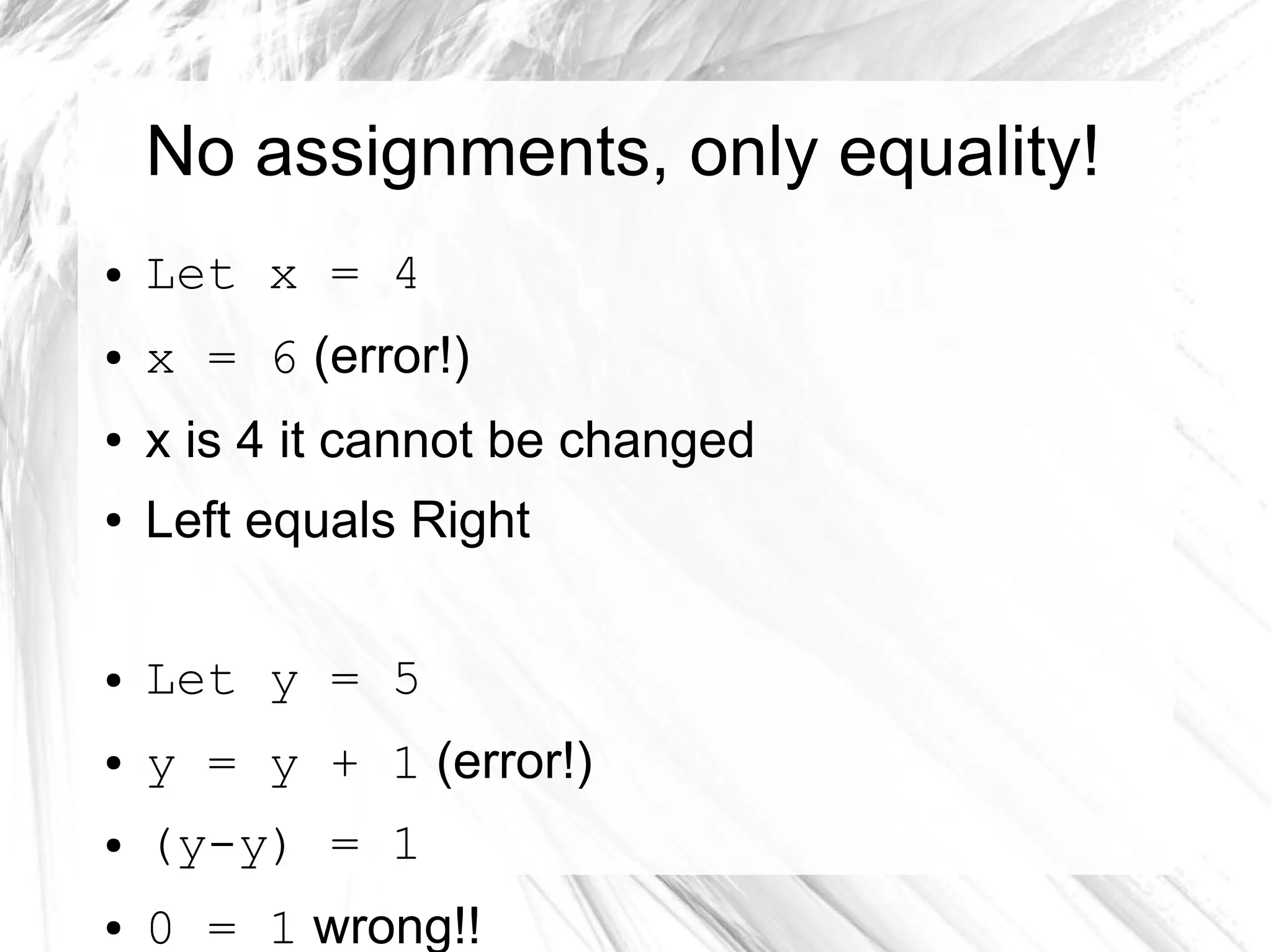 No assignments, only equality!
● Let x = 4
● x = 6 (error!)
● x is 4 it cannot be changed
● Left equals Right
● Let y = 5
● y = y + 1 (error!)
● (y-y) = 1
● 0 = 1 wrong!!
 