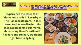 A TASTE OF HANOI IN SYDNEY: UNVEILING THE
HANOI RESTAURANT'S MENU
Experience the essence of
Vietnamese rolls in Revesby at
The Hanoi Restaurant. In this
presentation, we dive into the
inspiration behind our menu,
showcasing Hanoi's authentic
flavours and culinary traditions
right here in Sydney.
 