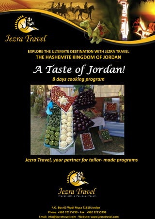 EXPLORE THE ULTIMATE DESTINATION WITH JEZRA TRAVEL 
THE HASHEMITE KINGDOM OF JORDAN 
A Taste of Jordan! 8 days cooking program 
Jezra Travel, your partner for tailor- made programs 
P.O. Box 63 Wadi Musa 71810 Jordan 
Phone: +962 32155799 - Fax: +962 32155798 
Email: info@jezratravel.com - Website: www.jezratravel.com  
