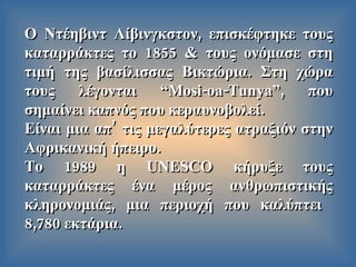 Ο Ντέηβιντ Λίβινγκστον ,  επισκέφτηκε τους καταρράκτες το  1855  & τους ονόμασε στη τιμή της βασίλισσας Βικτώρια .  Στη χώρα τους λέγονται  “Mosi-oa-Tunya”,  που σημαίνει καπνός που κεραυνοβολεί . Είναι μια απ’ τις μεγαλύτερες ατραξιόν στην Αφρικανική ήπειρο . Το  1989  η  UNESCO  κήρυξε   τους καταρράκτες   ένα μέρος ανθρωπιστικής κληρονομιάς ,  μια περιοχή που καλύπτει   8,780  εκτάρια . 