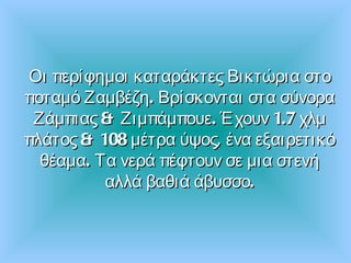 Οι περίφημοι καταράκτες Βικτώρια στο ποταμό Ζαμβέζη .  Βρίσκονται στα σύνορα Ζάμπιας & Ζιμπάμπουε .  Έχουν  1.7  χλμ πλάτος &  108  μέτρα ύψος ,  ένα εξαιρετικό θέαμα .  Τα νερά πέφτουν σε μια στενή αλλά βαθιά άβυσσο. 