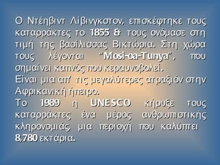 Ο Ντέηβιντ Λίβινγκστον ,  επισκέφτηκε τους καταρράκτες το  1855  & τους ονόμασε στη τιμή της βασίλισσας Βικτώρια .  Στη χώρα τους λέγονται  “Mosi-oa-Tunya”,  που σημαίνει καπνός που κεραυνοβολεί . Είναι μια απ’ τις μεγαλύτερες ατραξιόν στην Αφρικανική ήπειρο . Το  1989  η  UNESCO  κήρυξε   τους καταρράκτες   ένα μέρος ανθρωπιστικής κληρονομιάς ,  μια περιοχή που καλύπτει   8,780  εκτάρια . 