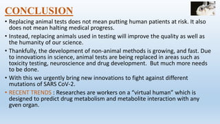 CONCLUSION
• Replacing animal tests does not mean putting human patients at risk. It also
does not mean halting medical progress.
• Instead, replacing animals used in testing will improve the quality as well as
the humanity of our science.
• Thankfully, the development of non-animal methods is growing, and fast. Due
to innovations in science, animal tests are being replaced in areas such as
toxicity testing, neuroscience and drug development. But much more needs
to be done.
• With this we urgently bring new innovations to fight against different
mutations of SARS CoV-2.
• RECENT TRENDS : Researches are workers on a “virtual human” which is
designed to predict drug metabolism and metabolite interaction with any
gven organ.
 
