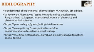 BIBILOGRAPHY
Fundamental of experimental pharmacology. M.N.Ghosh. 6th edition.
A Review on Alternatives Testing Methods in drug development.
Ranganathan, I.J. kuppast. International journal of pharmacy and
pharmaceutical sciences.
https://grants.nih.gov/grants/policy/air/alternatives
https://www.peta.org/issues/animals-used-for-
experimentation/alternatives-animal-testing/
https://crueltyfreeinternational.org/about-animal-testing/alternatives-
animal-testing
 