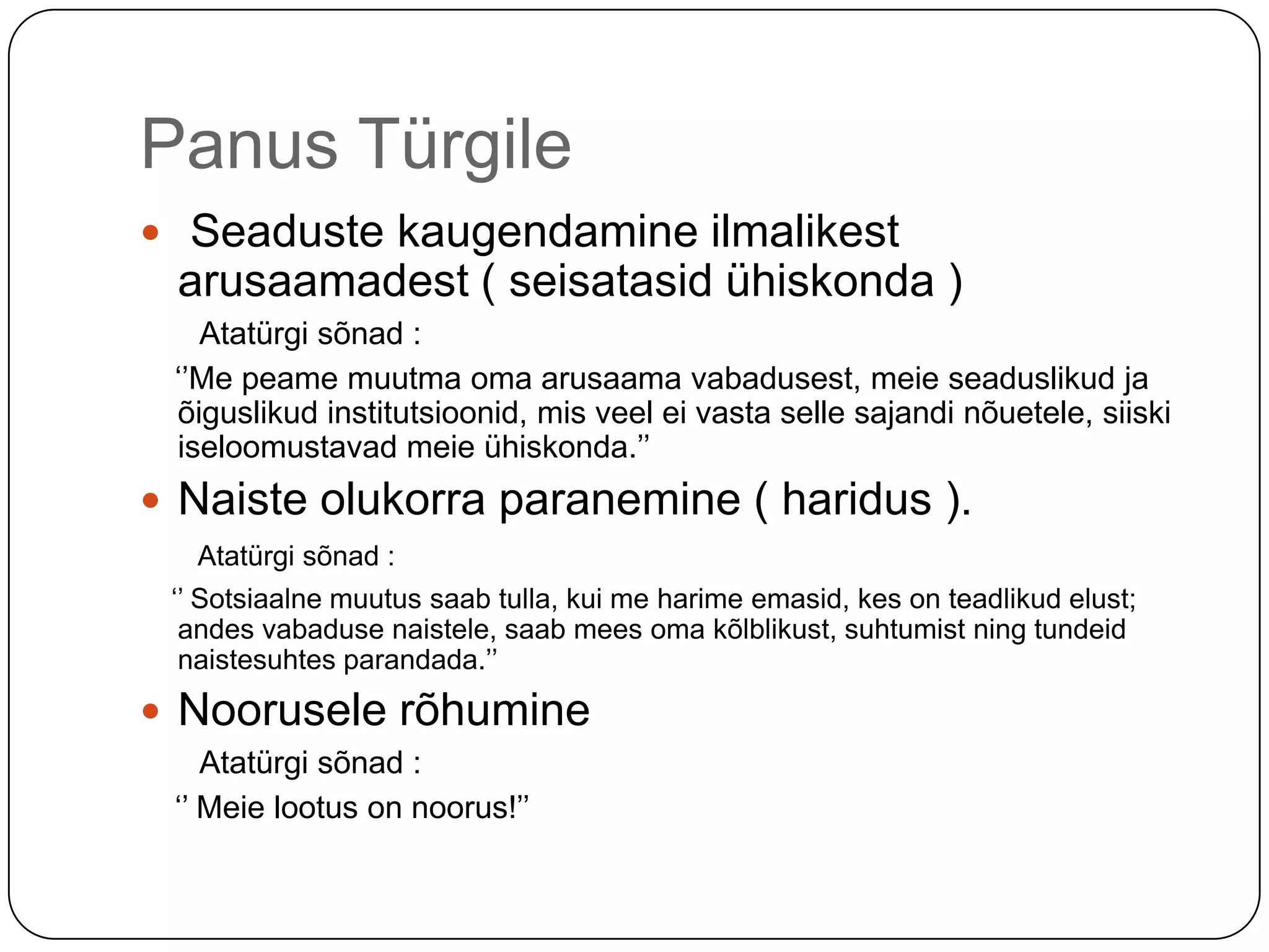 Panus Türgile Seaduste kaugendamine ilmalikest arusaamadest ( seisatasid ühiskonda )        Atatürgi sõnad :   ‘’Me peame muutma oma arusaama vabadusest, meie seaduslikud ja õiguslikud institutsioonid, mis veel ei vasta selle sajandi nõuetele, siiski iseloomustavad meie ühiskonda.’’Naiste olukorra paranemine ( haridus ).Atatürgi sõnad :    ‘’ Sotsiaalne muutus saab tulla, kui me harime emasid, kes on teadlikud elust; andes vabaduse naistele, saab mees oma kõlblikust, suhtumist ning tundeid naistesuhtes parandada.’’Noorusele rõhumine       Atatürgi sõnad :    ‘’ Meie lootus on noorus!’’