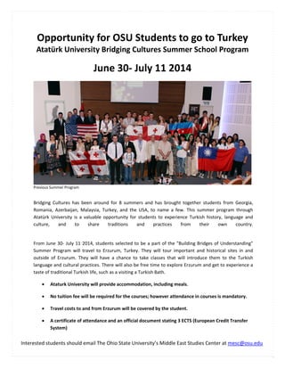  
Opportunity for OSU Students to go to Turkey 
Atatürk University Bridging Cultures Summer School Program 
June 30‐ July 11 2014
Previous Summer Program 
Interested students should email The Ohio State University’s Middle East Studies Center at mesc@osu.edu 
Bridging  Cultures  has  been  around  for  8  summers  and  has  brought  together  students  from  Georgia, 
Romania,  Azerbaijan,  Malaysia,  Turkey,  and  the  USA,  to  name  a  few.  This  summer  program  through 
Atatürk  University  is  a  valuable  opportunity  for  students  to  experience  Turkish  history,  language  and 
culture,  and  to  share  traditions  and  practices  from  their  own  country.
 
From June 30‐ July 11 2014, students selected to be a part of the "Building Bridges of Understanding" 
Summer  Program  will  travel  to  Erzurum,  Turkey.  They  will  tour  important  and  historical  sites  in  and 
outside  of  Erzurum.  They  will  have  a  chance  to  take  classes  that  will  introduce  them  to  the  Turkish 
language and cultural practices. There will also be free time to explore Erzurum and get to experience a 
taste of traditional Turkish life, such as a visiting a Turkish Bath. 
 Ataturk University will provide accommodation, including meals. 
 No tuition fee will be required for the courses; however attendance in courses is mandatory. 
 Travel costs to and from Erzurum will be covered by the student. 
 A certificate of attendance and an official document stating 3 ECTS (European Credit Transfer 
System) 
 
