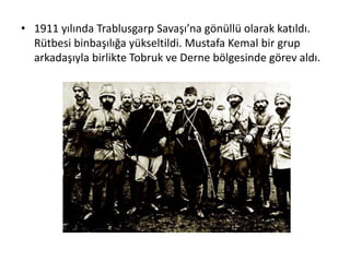 • 1911 yılında Trablusgarp Savaşı’na gönüllü olarak katıldı.
Rütbesi binbaşılığa yükseltildi. Mustafa Kemal bir grup
arkadaşıyla birlikte Tobruk ve Derne bölgesinde görev aldı.
 