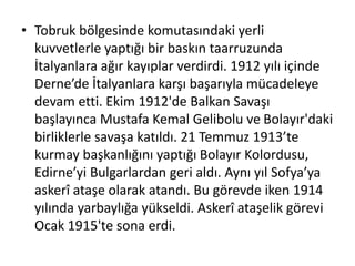 • Tobruk bölgesinde komutasındaki yerli
kuvvetlerle yaptığı bir baskın taarruzunda
İtalyanlara ağır kayıplar verdirdi. 1912 yılı içinde
Derne’de İtalyanlara karşı başarıyla mücadeleye
devam etti. Ekim 1912'de Balkan Savaşı
başlayınca Mustafa Kemal Gelibolu ve Bolayır'daki
birliklerle savaşa katıldı. 21 Temmuz 1913’te
kurmay başkanlığını yaptığı Bolayır Kolordusu,
Edirne’yi Bulgarlardan geri aldı. Aynı yıl Sofya’ya
askerî ataşe olarak atandı. Bu görevde iken 1914
yılında yarbaylığa yükseldi. Askerî ataşelik görevi
Ocak 1915'te sona erdi.
 