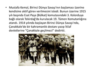 • Mustafa Kemal, Birinci Dünya Savaşı’nın başlaması üzerine
kendisine aktif görev verilmesini istedi. Bunun üzerine 1915
yılı başında Esat Paşa (Bülkat) komutasındaki 3. Kolorduya
bağlı olarak Tekirdağ’da kurulacak 19. Tümen Komutanlığına
atandı. 1914 yılında başlayan Birinci Dünya Savaşı'nda,
Çanakkale'de bir kahramanlık destanı yazıp İtilaf
devletlerine "Çanakkale geçilmez!" dedirtti.
 