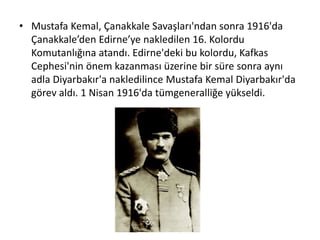 • Mustafa Kemal, Çanakkale Savaşları'ndan sonra 1916'da
Çanakkale’den Edirne’ye nakledilen 16. Kolordu
Komutanlığına atandı. Edirne'deki bu kolordu, Kafkas
Cephesi'nin önem kazanması üzerine bir süre sonra aynı
adla Diyarbakır'a nakledilince Mustafa Kemal Diyarbakır'da
görev aldı. 1 Nisan 1916'da tümgeneralliğe yükseldi.
 