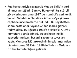 • Rus kuvvetleriyle savaşarak Muş ve Bitlis'in geri
alınmasını sağladı. Şam ve Halep'teki kısa süreli
görevlerinden sonra 1917'de İstanbul'a geri geldi.
Veliaht Vahdettin Efendi'yle Almanya'ya giderek
cephede incelemelerde bulundu. Bu seyahatten
sonra hastalandı. Viyana ve Karisbad'a giderek
tedavi oldu. 15 Ağustos 1918'de Halep'e 7. Ordu
Komutanı olarak döndü. Bu cephede İngiliz
kuvvetlerine karşı başarılı savunma savaşları
yaptı. Mondros Mütarekesi'nin imzalanmasından
bir gün sonra, 31 Ekim 1918'de Yıldırım Orduları
Grubu Komutanlığına getirildi.
 