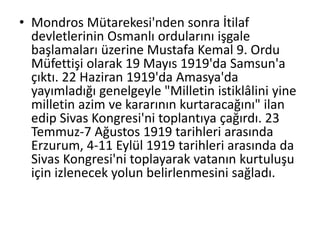 • Mondros Mütarekesi'nden sonra İtilaf
devletlerinin Osmanlı ordularını işgale
başlamaları üzerine Mustafa Kemal 9. Ordu
Müfettişi olarak 19 Mayıs 1919'da Samsun'a
çıktı. 22 Haziran 1919'da Amasya'da
yayımladığı genelgeyle "Milletin istiklâlini yine
milletin azim ve kararının kurtaracağını" ilan
edip Sivas Kongresi'ni toplantıya çağırdı. 23
Temmuz-7 Ağustos 1919 tarihleri arasında
Erzurum, 4-11 Eylül 1919 tarihleri arasında da
Sivas Kongresi'ni toplayarak vatanın kurtuluşu
için izlenecek yolun belirlenmesini sağladı.
 